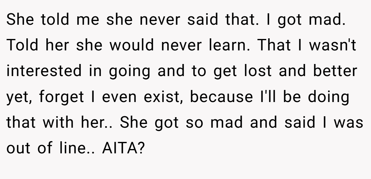 She told me she never said that. I got mad. Told her she would never learn. That I wasn't interested in going and to get lost and better yet, forget I even exist, because I'll be doing that with her.. She got so mad and said I was out of line.. AITA?