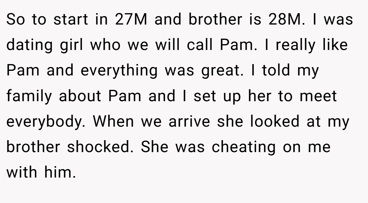 So to start in 27M and brother is 28M. I was dating girl who we will call Pam. I really like Pam and everything was great. I told my family about Pam and I set up her to meet everybody. When we arrive she looked at my brother shocked. She was cheating on me with him.