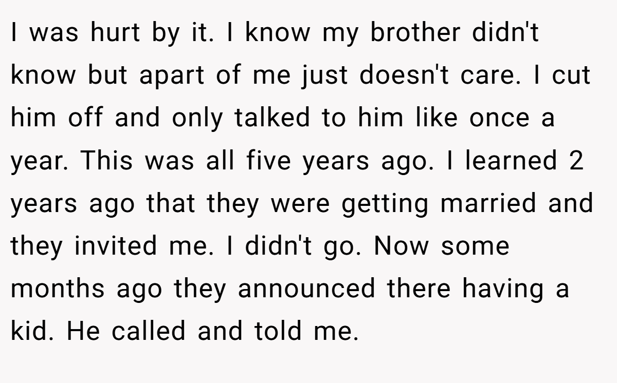 I was hurt by it. I know my brother didn't know but apart of me just doesn't care. I cut him off and only talked to him like once a year. This was all five years ago. I learned 2 years ago that they were getting married and they invited me. I didn't go. Now some months ago they announced there having a kid. He called and told me.