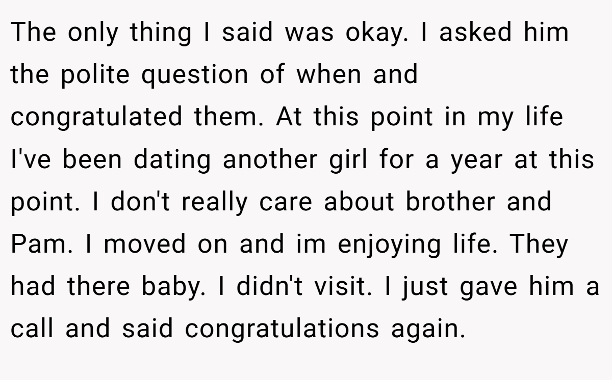 The only thing I said was okay. I asked him the polite question of when and congratulated them. At this point in my life I've been dating another girl for a year at this point. I don't really care about brother and Pam. I moved on and im enjoying life. They had there baby. I didn't visit. I just gave him a call and said congratulations again.
