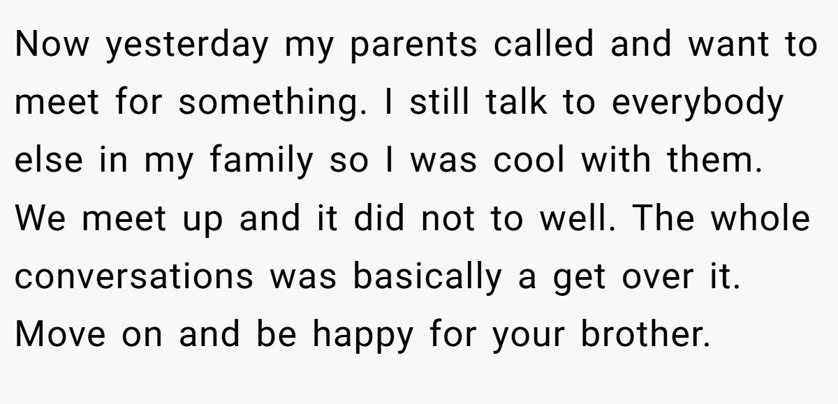 Now yesterday my parents called and want to meet for something. I still talk to everybody else in my family so I was cool with them. We meet up and it did not to well. The whole conversations was basically a get over it. Move on and be happy for your brother.