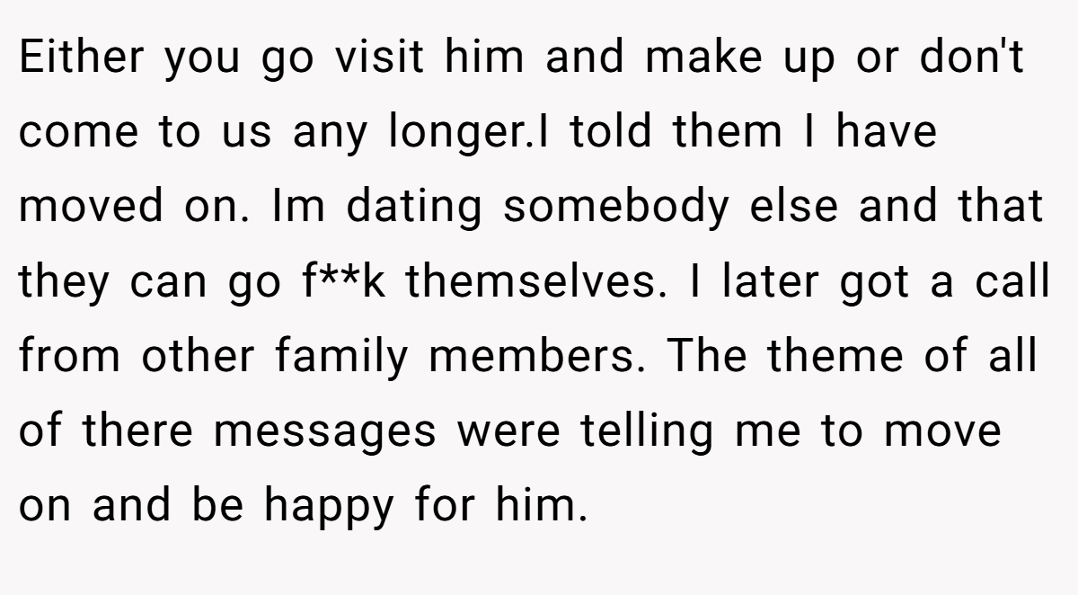 Either you go visit him and make up or don't come to us any longer.I told them I have moved on. Im dating somebody else and that they can go f**k themselves. I later got a call from other family members. The theme of all of there messages were telling me to move on and be happy for him.