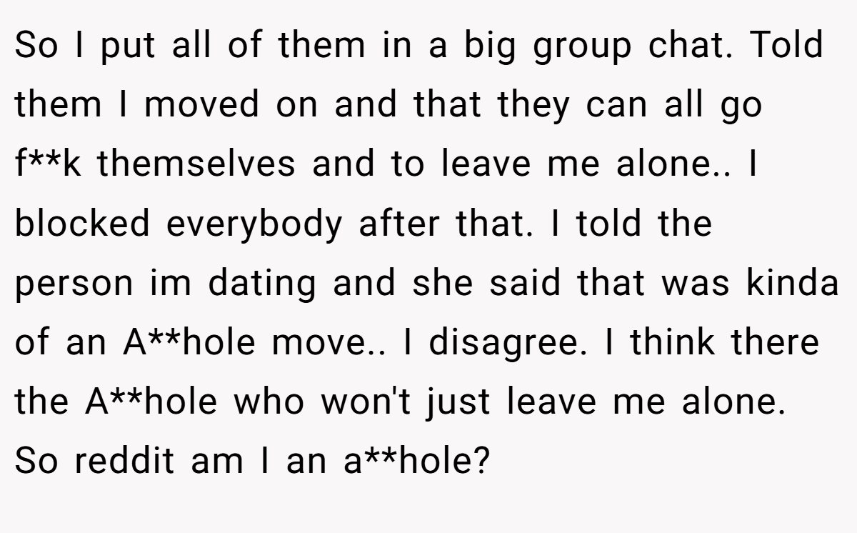 So I put all of them in a big group chat. Told them I moved on and that they can all go f**k themselves and to leave me alone.. I blocked everybody after that. I told the person im dating and she said that was kinda of an A**hole move.. I disagree. I think there the A**hole who won't just leave me alone. So reddit am I an a**hole?