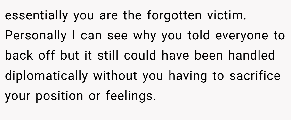 essentially you are the forgotten victim. Personally I can see why you told everyone to back off but it still could have been handled diplomatically without you having to sacrifice your position or feelings.