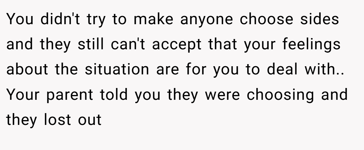 You didn't try to make anyone choose sides and they still can't accept that your feelings about the situation are for you to deal with.. Your parent told you they were choosing and they lost out