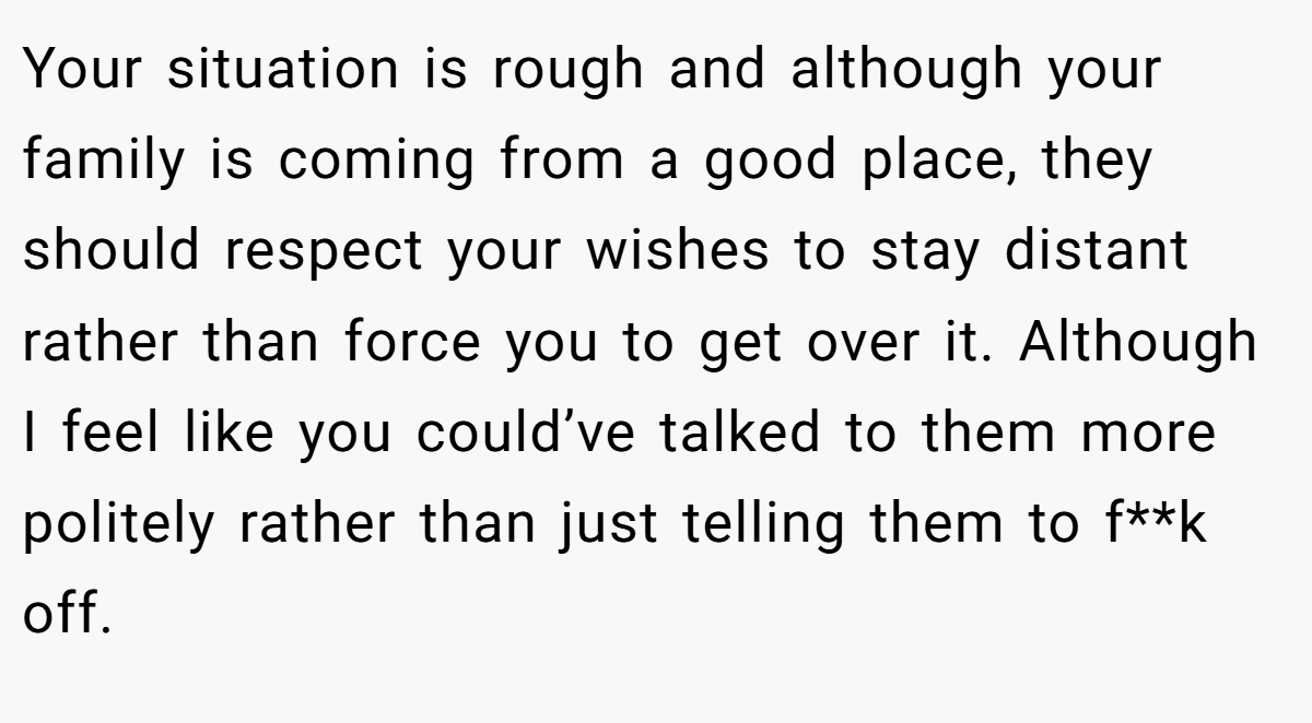 Your situation is rough and although your family is coming from a good place, they should respect your wishes to stay distant rather than force you to get over it. Although I feel like you could’ve talked to them more politely rather than just telling them to f**k off.
