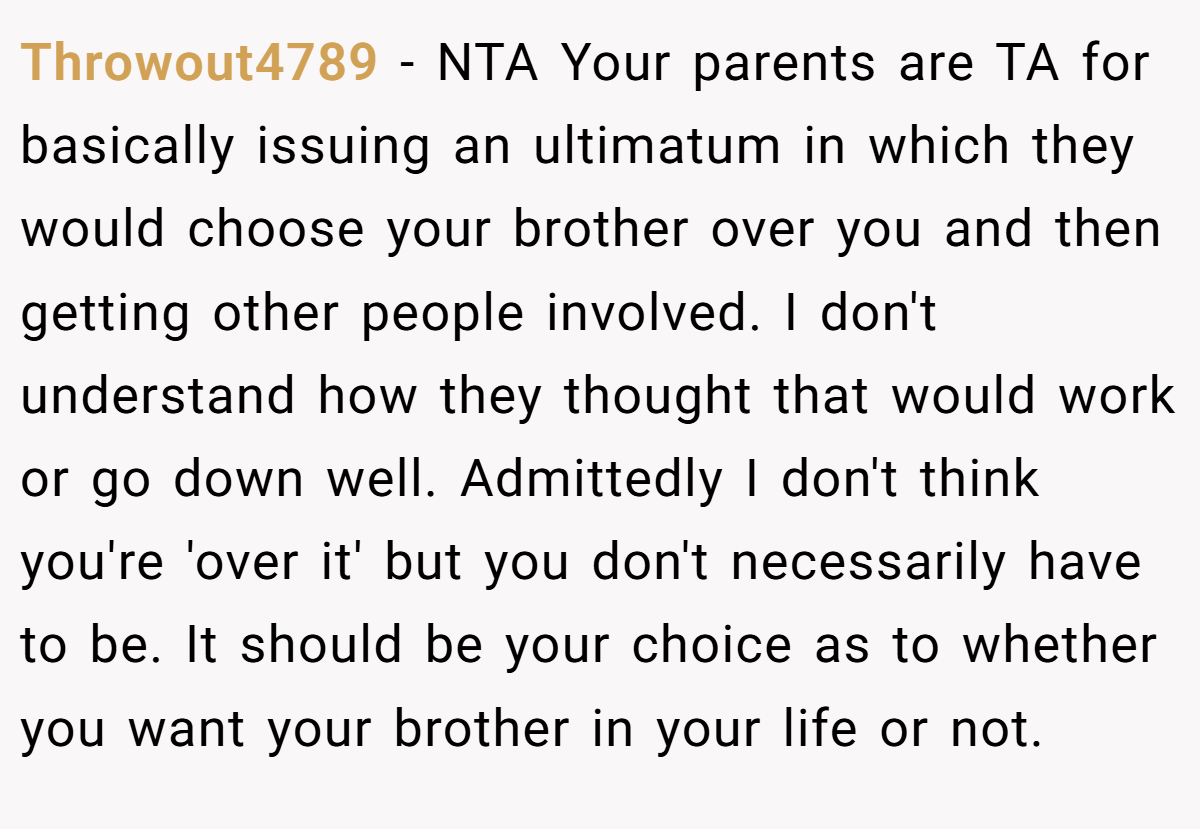 Throwout4789 - NTA Your parents are TA for basically issuing an ultimatum in which they would choose your brother over you and then getting other people involved. I don't understand how they thought that would work or go down well. Admittedly I don't think you're 'over it' but you don't necessarily have to be. It should be your choice as to whether you want your brother in your life or not.