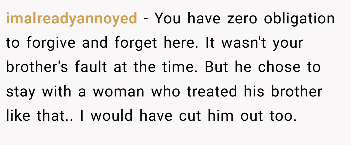 imalreadyannoyed - You have zero obligation to forgive and forget here. It wasn't your brother's fault at the time. But he chose to stay with a woman who treated his brother like that.. I would have cut him out too.