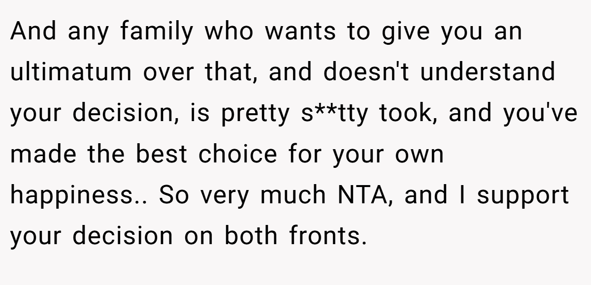 And any family who wants to give you an ultimatum over that, and doesn't understand your decision, is pretty s**tty took, and you've made the best choice for your own happiness.. So very much NTA, and I support your decision on both fronts.