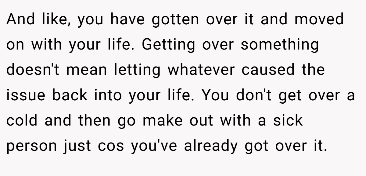 And like, you have gotten over it and moved on with your life. Getting over something doesn't mean letting whatever caused the issue back into your life. You don't get over a cold and then go make out with a sick person just cos you've already got over it.