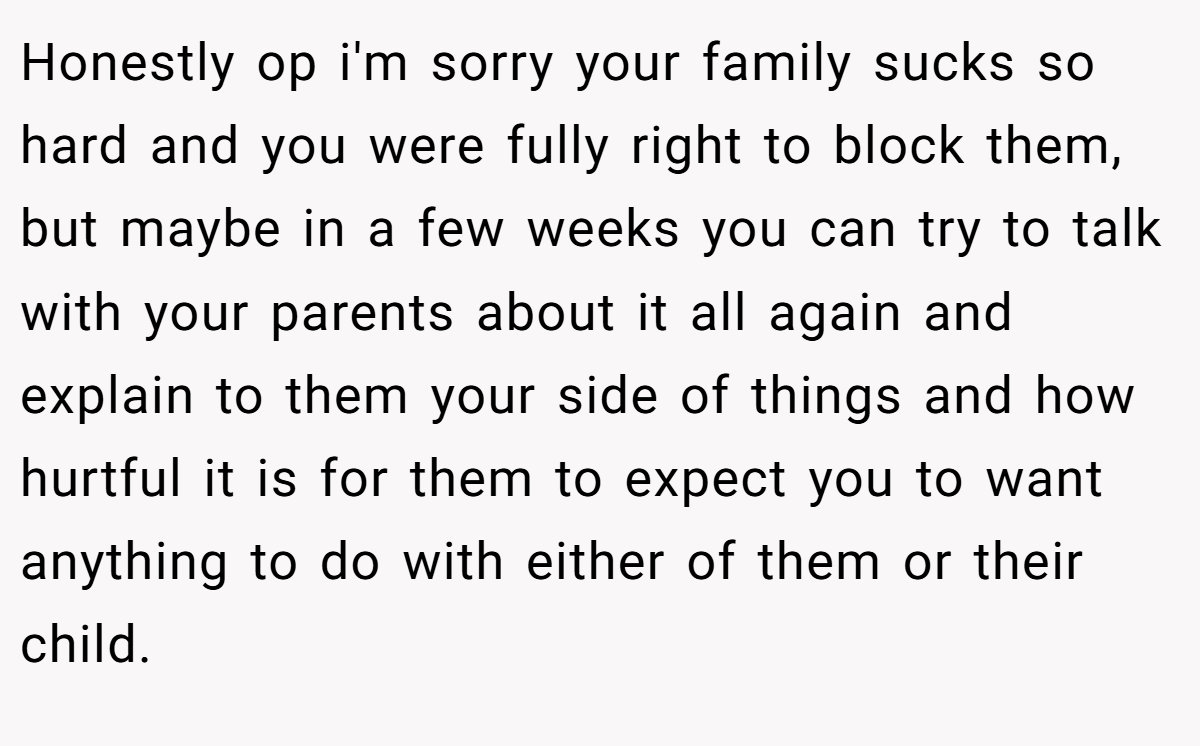Honestly op i'm sorry your family sucks so hard and you were fully right to block them, but maybe in a few weeks you can try to talk with your parents about it all again and explain to them your side of things and how hurtful it is for them to expect you to want anything to do with either of them or their child.