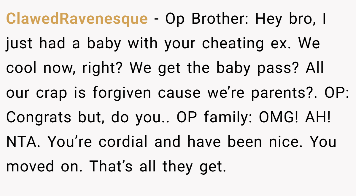 ClawedRavenesque - Op Brother: Hey bro, I just had a baby with your cheating ex. We cool now, right? We get the baby pass? All our crap is forgiven cause we’re parents?. OP: Congrats but, do you.. OP family: OMG! AH! NTA. You’re cordial and have been nice. You moved on. That’s all they get.