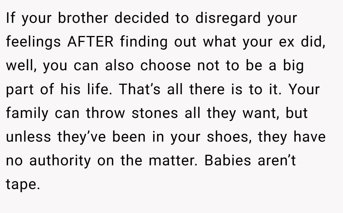 If your brother decided to disregard your feelings AFTER finding out what your ex did, well, you can also choose not to be a big part of his life. That’s all there is to it. Your family can throw stones all they want, but unless they’ve been in your shoes, they have no authority on the matter. Babies aren’t tape.