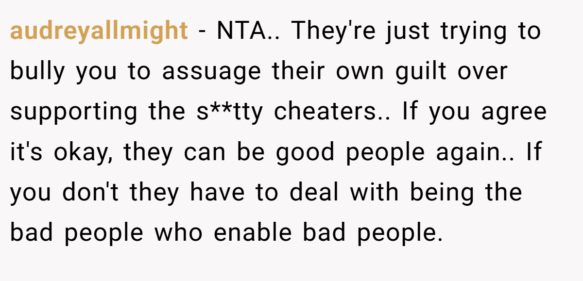 audreyallmight - NTA.. They're just trying to bully you to assuage their own guilt over supporting the s**tty cheaters.. If you agree it's okay, they can be good people again.. If you don't they have to deal with being the bad people who enable bad people.