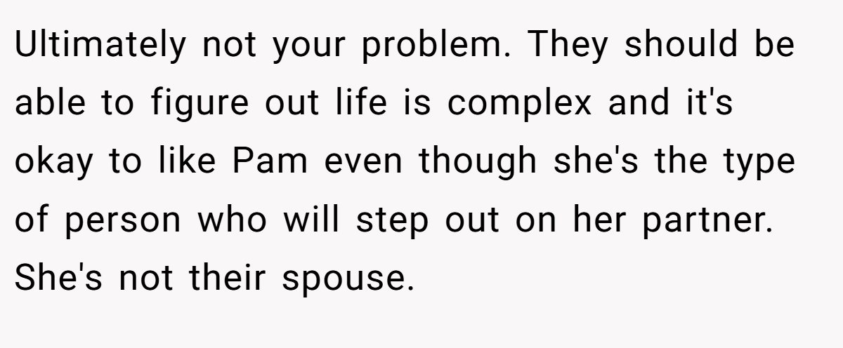 Ultimately not your problem. They should be able to figure out life is complex and it's okay to like Pam even though she's the type of person who will step out on her partner. She's not their spouse.