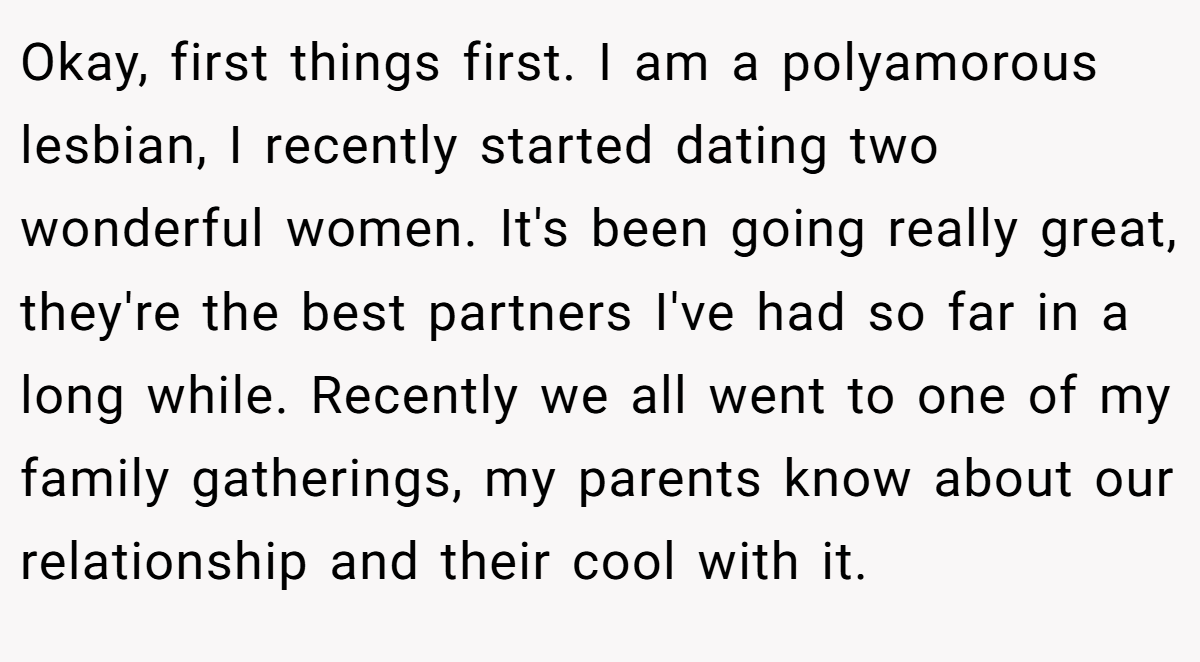 Okay, first things first. I am a polyamorous lesbian, I recently started dating two wonderful women. It's been going really great, they're the best partners I've had so far in a long while. Recently we all went to one of my family gatherings, my parents know about our relationship and their cool with it.