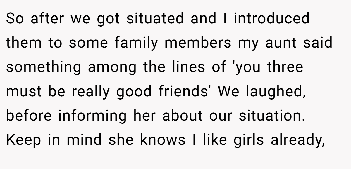 So after we got situated and I introduced them to some family members my aunt said something among the lines of 'you three must be really good friends' We laughed, before informing her about our situation. Keep in mind she knows I like girls already,