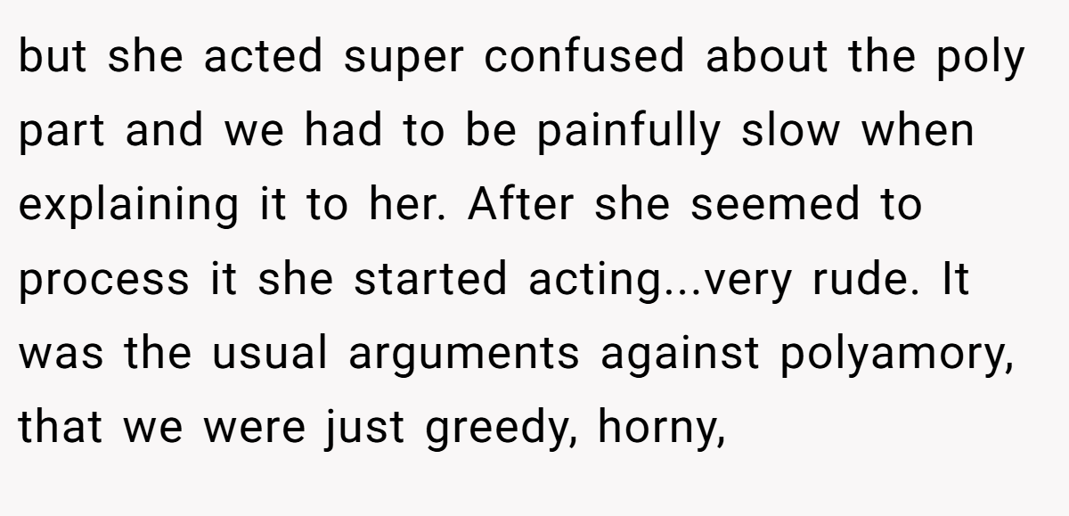 but she acted super confused about the poly part and we had to be painfully slow when explaining it to her. After she seemed to process it she started acting...very rude. It was the usual arguments against polyamory, that we were just greedy, horny,