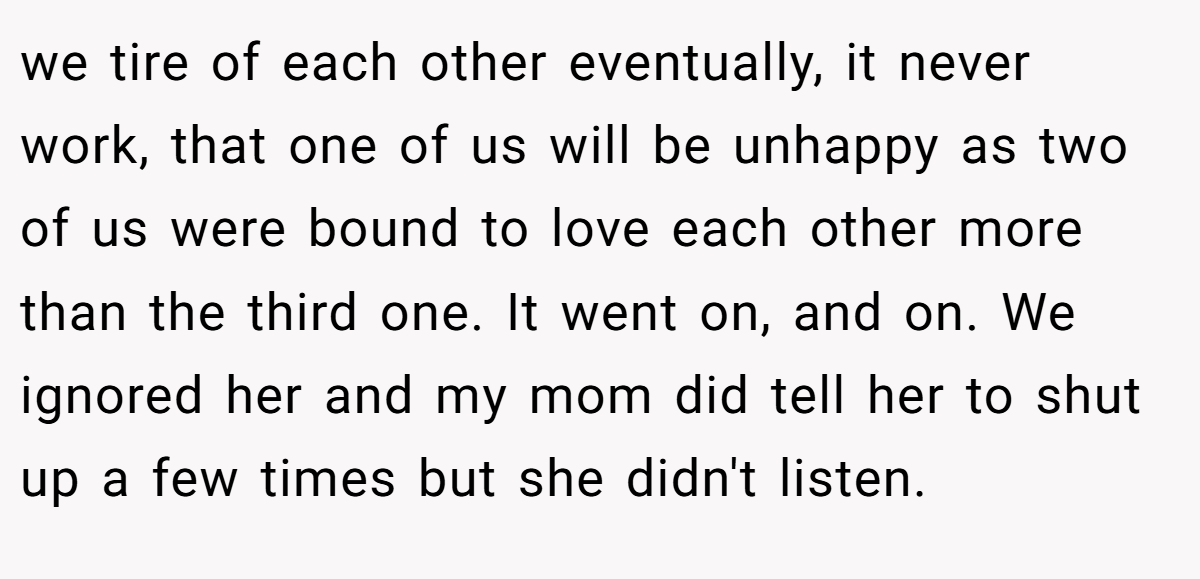 we tire of each other eventually, it never work, that one of us will be unhappy as two of us were bound to love each other more than the third one. It went on, and on. We ignored her and my mom did tell her to shut up a few times but she didn't listen.
