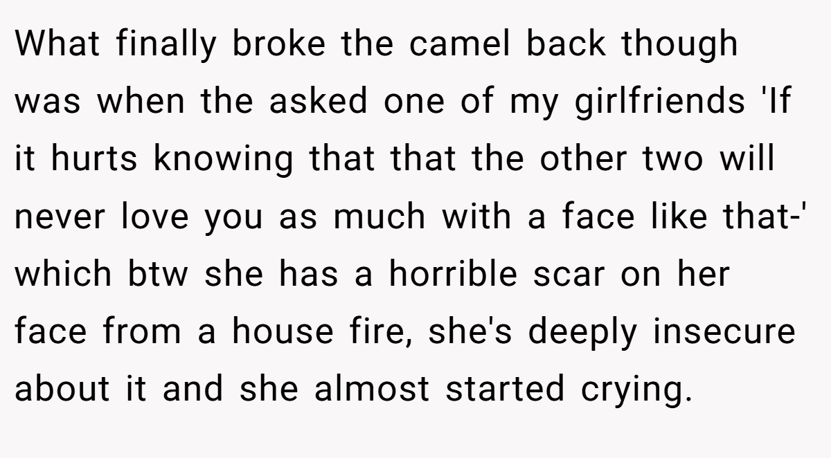 What finally broke the camel back though was when the asked one of my girlfriends 'If it hurts knowing that that the other two will never love you as much with a face like that-' which btw she has a horrible scar on her face from a house fire, she's deeply insecure about it and she almost started crying.