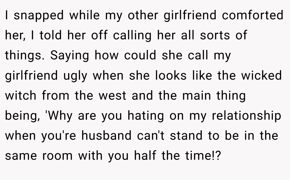I snapped while my other girlfriend comforted her, I told her off calling her all sorts of things. Saying how could she call my girlfriend ugly when she looks like the wicked witch from the west and the main thing being, 'Why are you hating on my relationship when you're husband can't stand to be in the same room with you half the time!?