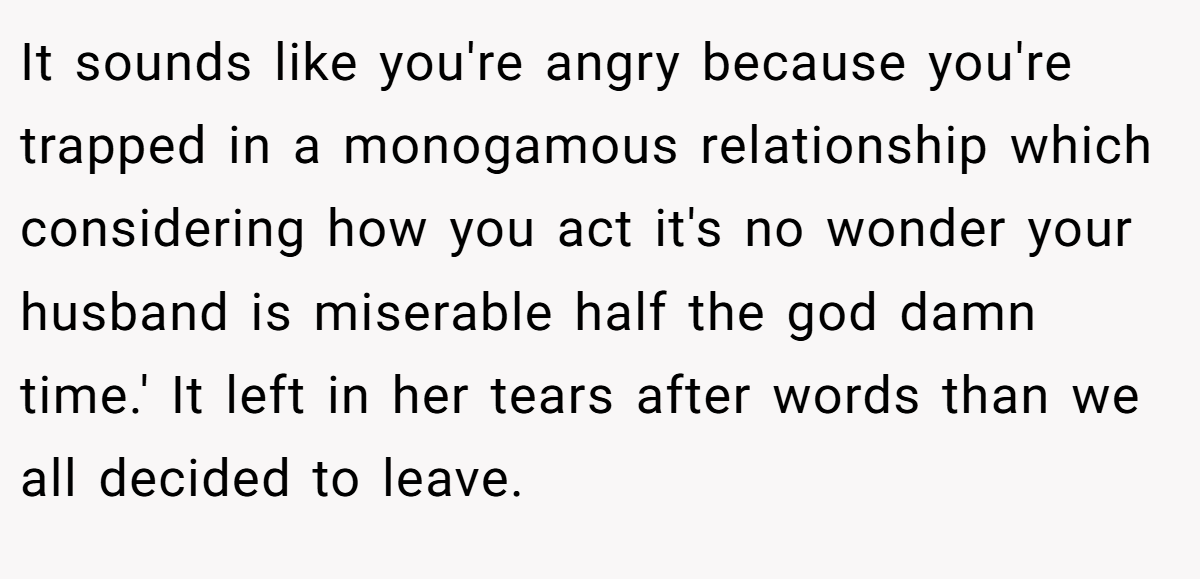 It sounds like you're angry because you're trapped in a monogamous relationship which considering how you act it's no wonder your husband is miserable half the god damn time.' It left in her tears after words than we all decided to leave.