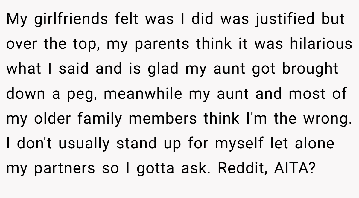 My girlfriends felt was I did was justified but over the top, my parents think it was hilarious what I said and is glad my aunt got brought down a peg, meanwhile my aunt and most of my older family members think I'm the wrong. I don't usually stand up for myself let alone my partners so I gotta ask. Reddit, AITA?