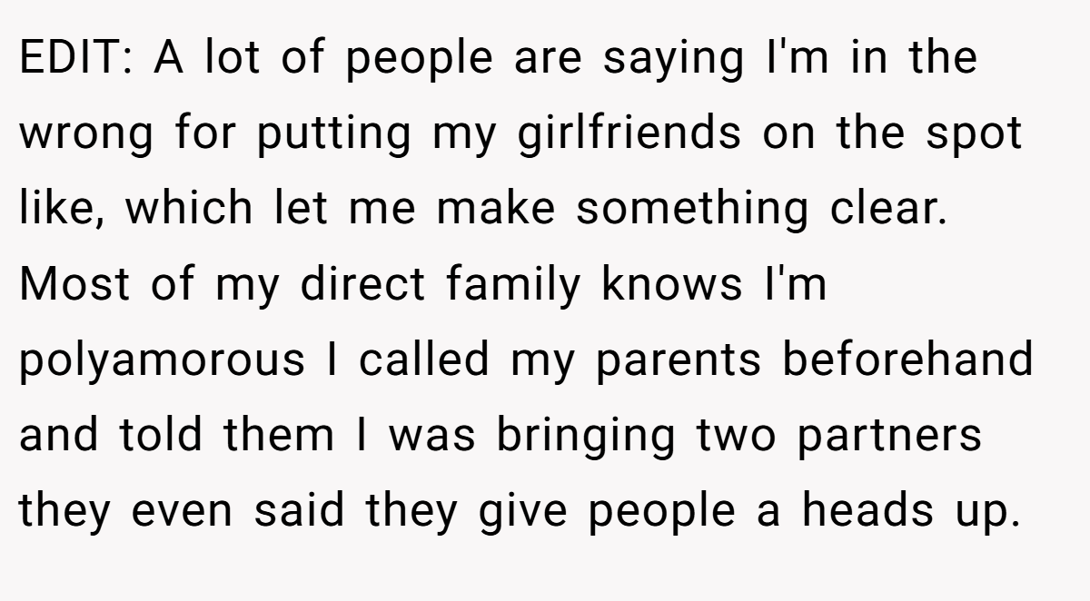 EDIT: A lot of people are saying I'm in the wrong for putting my girlfriends on the spot like, which let me make something clear. Most of my direct family knows I'm polyamorous I called my parents beforehand and told them I was bringing two partners they even said they give people a heads up.