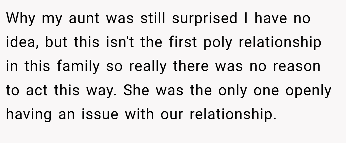 Why my aunt was still surprised I have no idea, but this isn't the first poly relationship in this family so really there was no reason to act this way. She was the only one openly having an issue with our relationship.