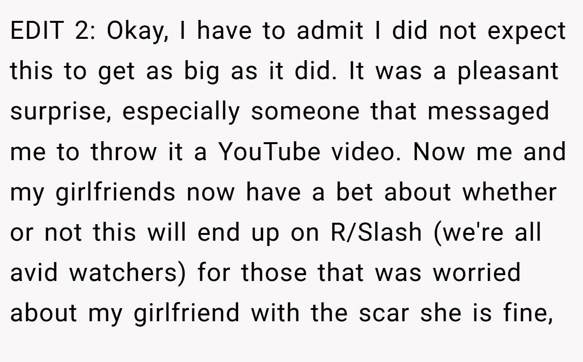 EDIT 2: Okay, I have to admit I did not expect this to get as big as it did. It was a pleasant surprise, especially someone that messaged me to throw it a YouTube video. Now me and my girlfriends now have a bet about whether or not this will end up on R/Slash (we're all avid watchers) for those that was worried about my girlfriend with the scar she is fine,
