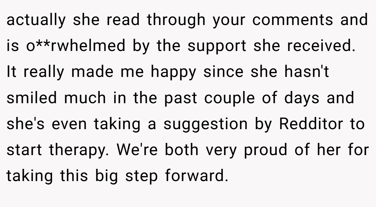 actually she read through your comments and is o**rwhelmed by the support she received. It really made me happy since she hasn't smiled much in the past couple of days and she's even taking a suggestion by Redditor to start therapy. We're both very proud of her for taking this big step forward.