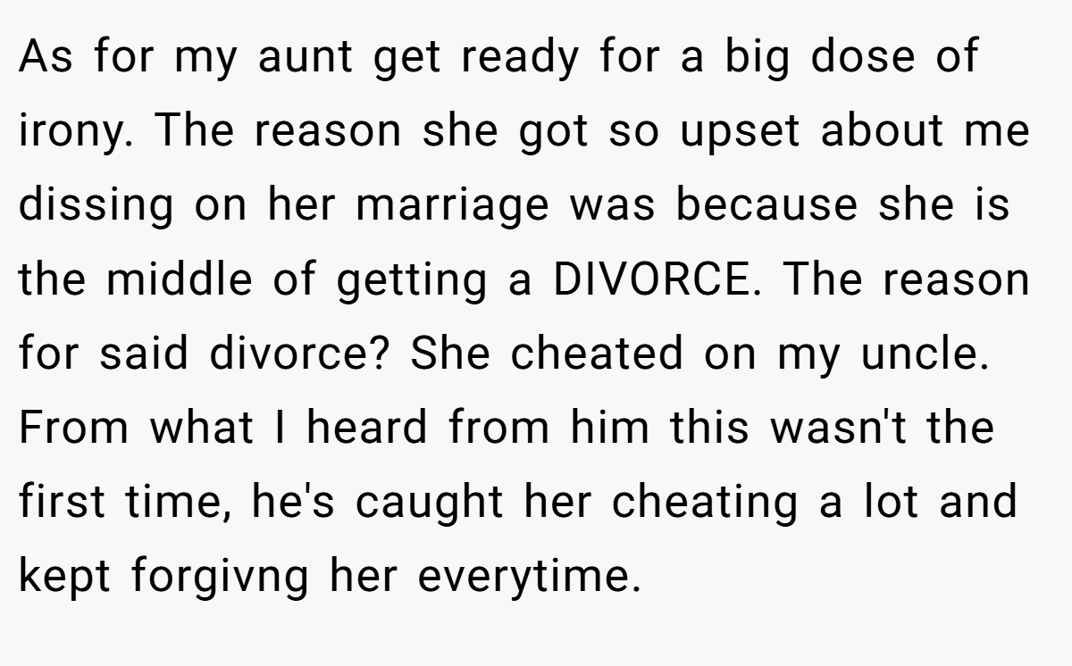 As for my aunt get ready for a big dose of irony. The reason she got so upset about me dissing on her marriage was because she is the middle of getting a DIVORCE. The reason for said divorce? She cheated on my uncle. From what I heard from him this wasn't the first time, he's caught her cheating a lot and kept forgivng her everytime.