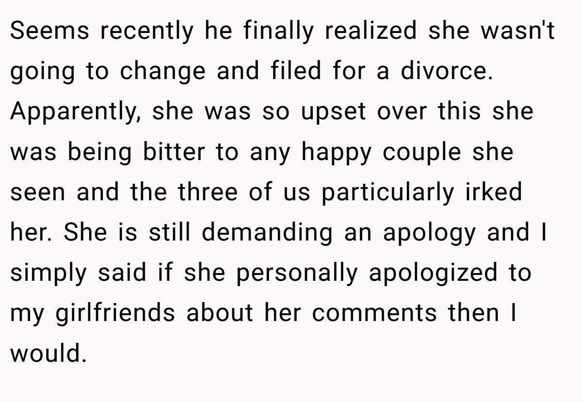 Seems recently he finally realized she wasn't going to change and filed for a divorce. Apparently, she was so upset over this she was being bitter to any happy couple she seen and the three of us particularly irked her. She is still demanding an apology and I simply said if she personally apologized to my girlfriends about her comments then I would.