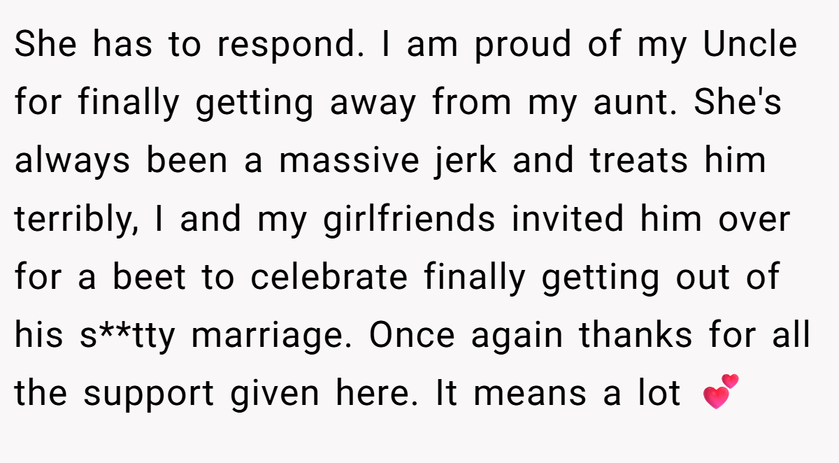 She has to respond. I am proud of my Uncle for finally getting away from my aunt. She's always been a massive jerk and treats him terribly, I and my girlfriends invited him over for a beet to celebrate finally getting out of his s**tty marriage. Once again thanks for all the support given here. It means a lot 💕