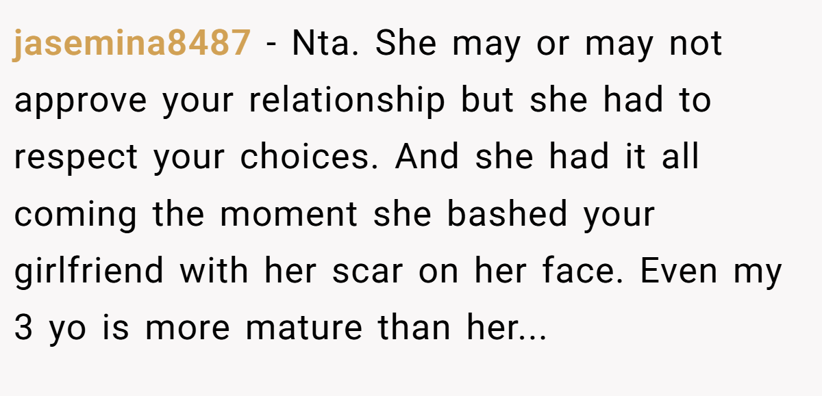 jasemina8487 − Nta. She may or may not approve your relationship but she had to respect your choices. And she had it all coming the moment she bashed your girlfriend with her scar on her face. Even my 3 yo is more mature than her...