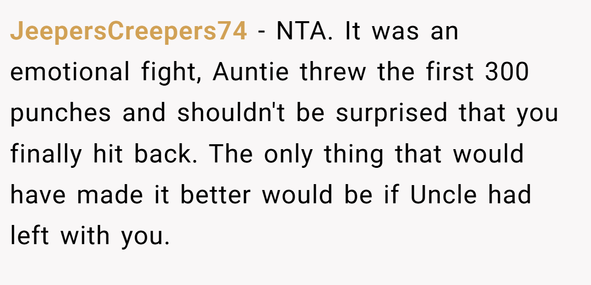 JeepersCreepers74 − NTA. It was an emotional fight, Auntie threw the first 300 punches and shouldn't be surprised that you finally hit back. The only thing that would have made it better would be if Uncle had left with you.