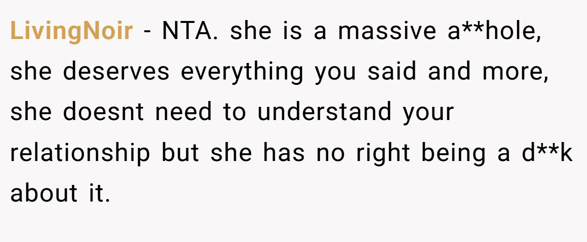LivingNoir − NTA. she is a massive a**hole, she deserves everything you said and more, she doesnt need to understand your relationship but she has no right being a d**k about it.