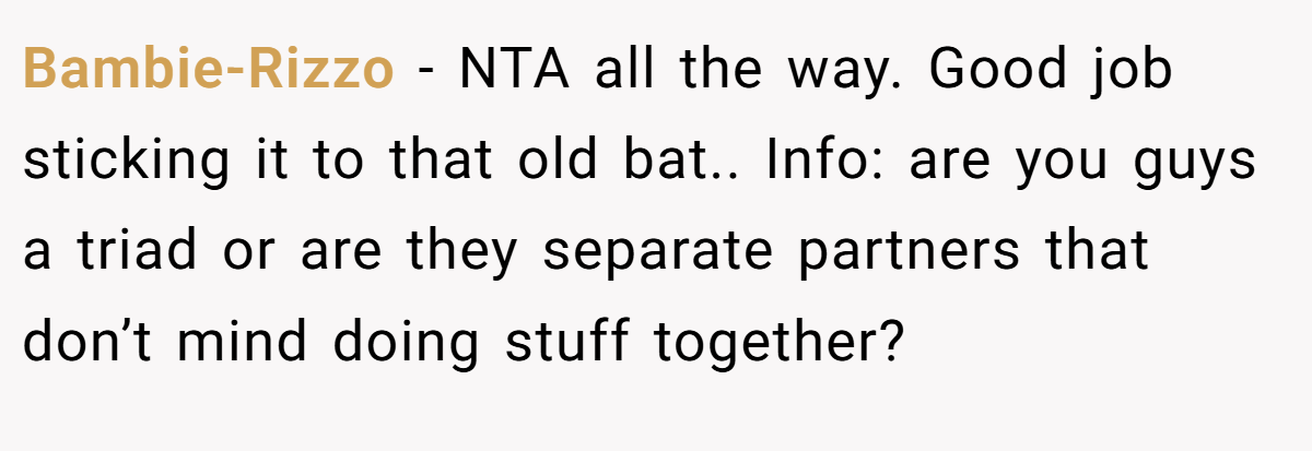 Bambie-Rizzo − NTA all the way. Good job sticking it to that old bat.. Info: are you guys a triad or are they separate partners that don’t mind doing stuff together?