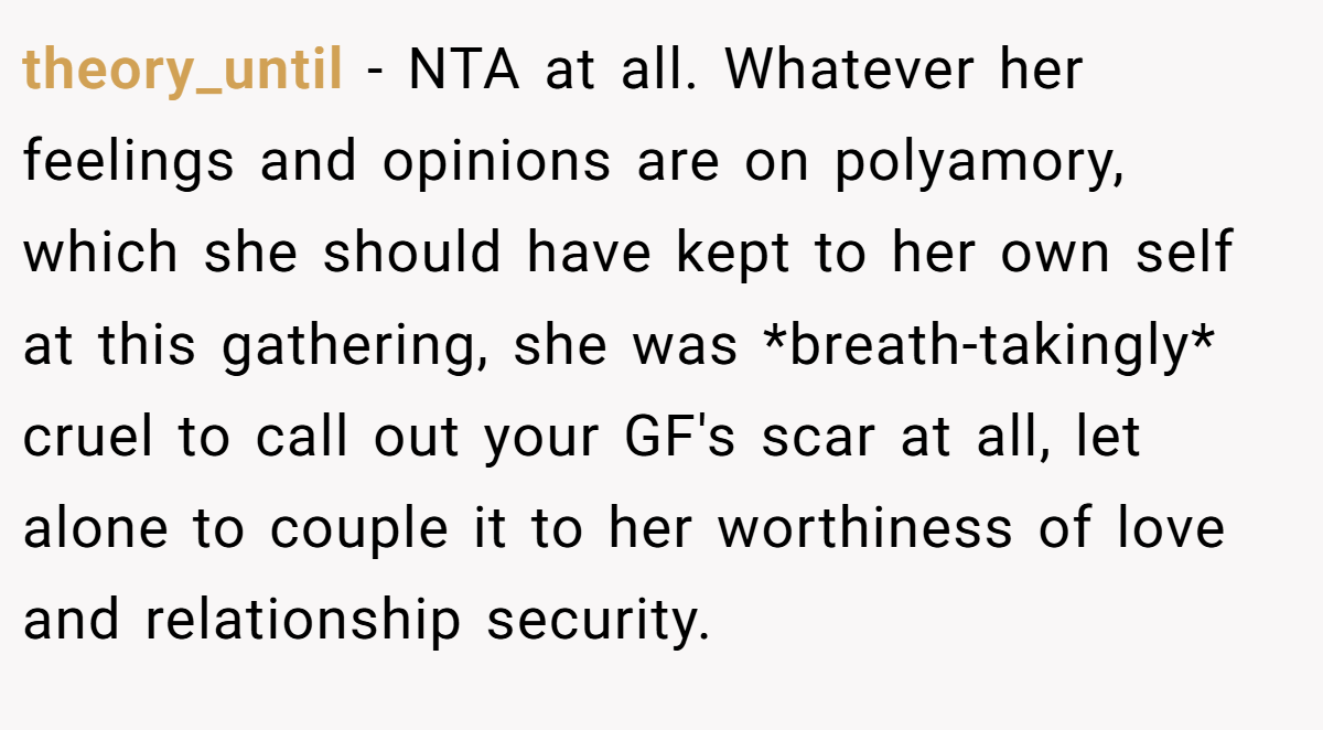 theory_until − NTA at all. Whatever her feelings and opinions are on polyamory, which she should have kept to her own self at this gathering, she was *breath-takingly* cruel to call out your GF's scar at all, let alone to couple it to her worthiness of love and relationship security.