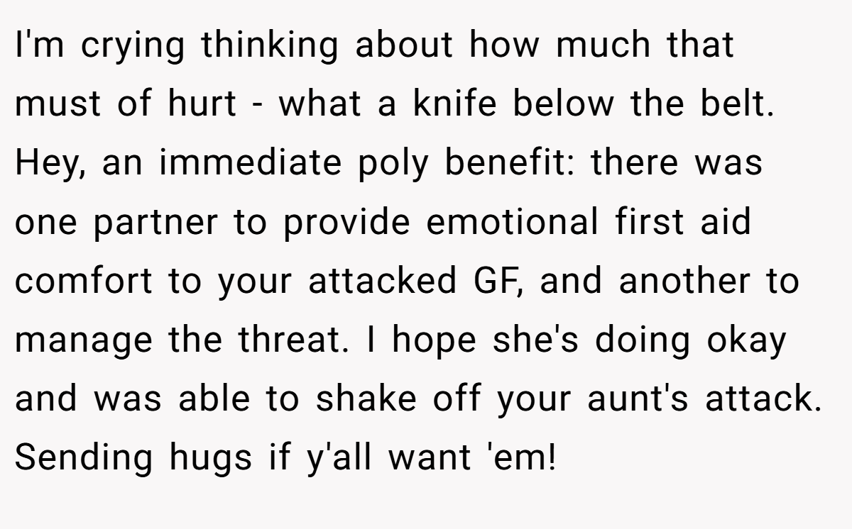 I'm crying thinking about how much that must of hurt - what a knife below the belt. Hey, an immediate poly benefit: there was one partner to provide emotional first aid comfort to your attacked GF, and another to manage the threat. I hope she's doing okay and was able to shake off your aunt's attack. Sending hugs if y'all want 'em!