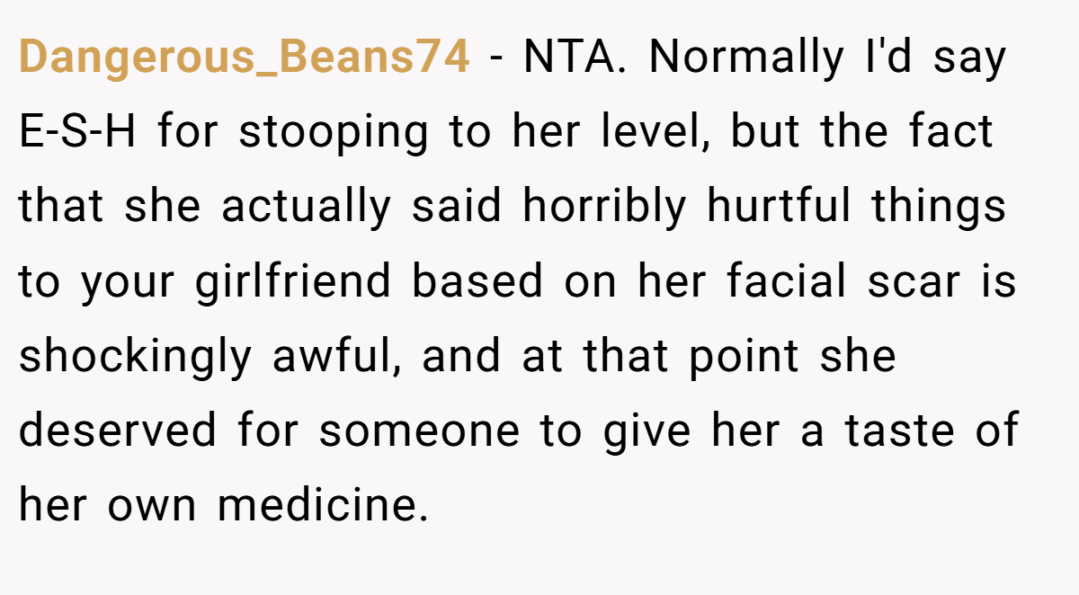 Dangerous_Beans74 − NTA. Normally I'd say E-S-H for stooping to her level, but the fact that she actually said horribly hurtful things to your girlfriend based on her facial scar is shockingly awful, and at that point she deserved for someone to give her a taste of her own medicine.