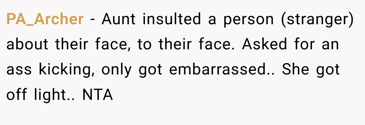 PA_Archer − Aunt insulted a person (stranger) about their face, to their face. Asked for an ass kicking, only got embarrassed.. She got off light.. NTA