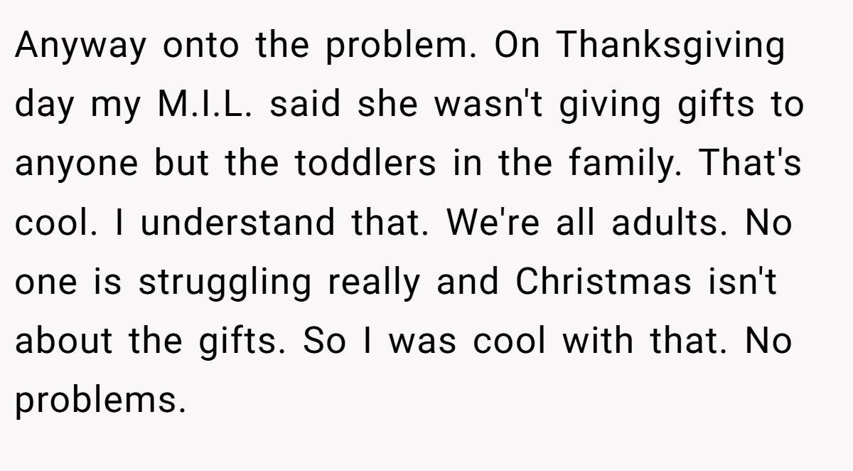 Anyway onto the problem. On Thanksgiving day my M.I.L. said she wasn't giving gifts to anyone but the toddlers in the family. That's cool. I understand that. We're all adults. No one is struggling really and Christmas isn't about the gifts. So I was cool with that. No problems.