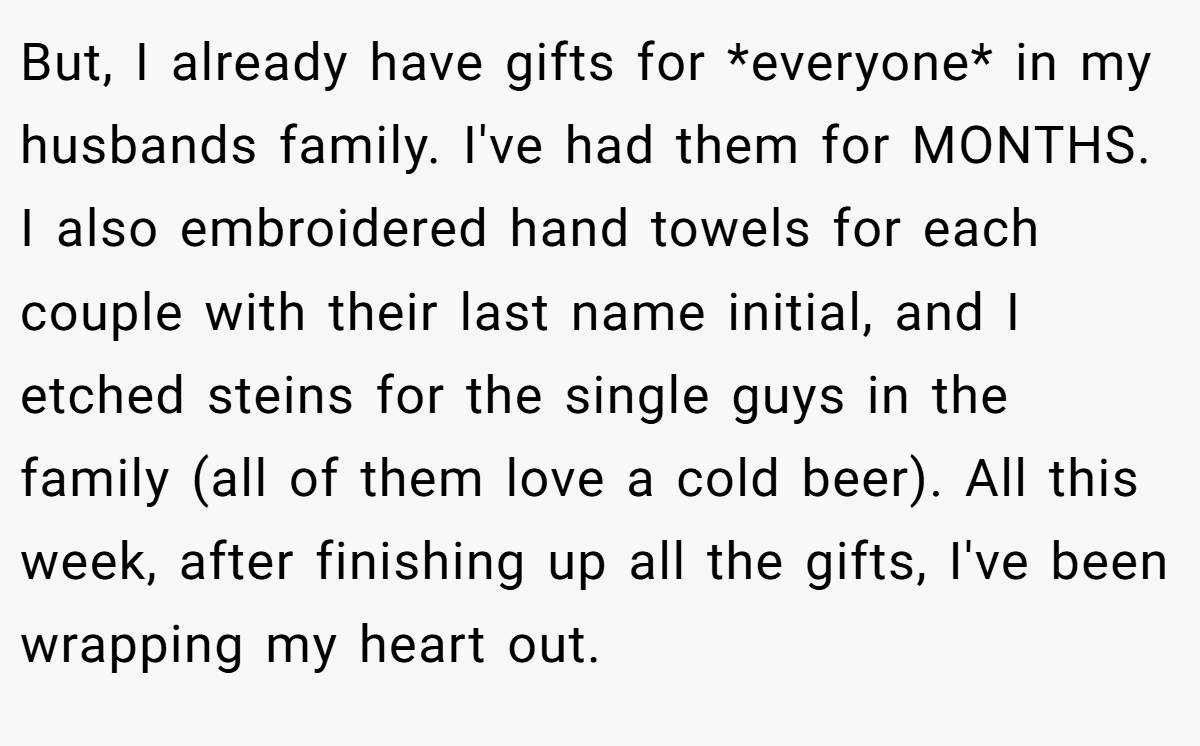 But, I already have gifts for *everyone* in my husbands family. I've had them for MONTHS. I also embroidered hand towels for each couple with their last name initial, and I etched steins for the single guys in the family (all of them love a cold beer). All this week, after finishing up all the gifts, I've been wrapping my heart out.