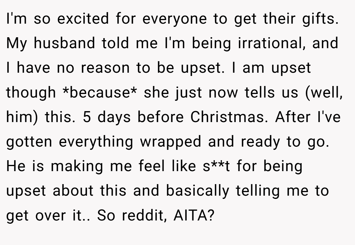 I'm so excited for everyone to get their gifts. My husband told me I'm being irrational, and I have no reason to be upset. I am upset though *because* she just now tells us (well, him) this. 5 days before Christmas. After I've gotten everything wrapped and ready to go. He is making me feel like s**t for being upset about this and basically telling me to get over it.. So reddit, AITA?