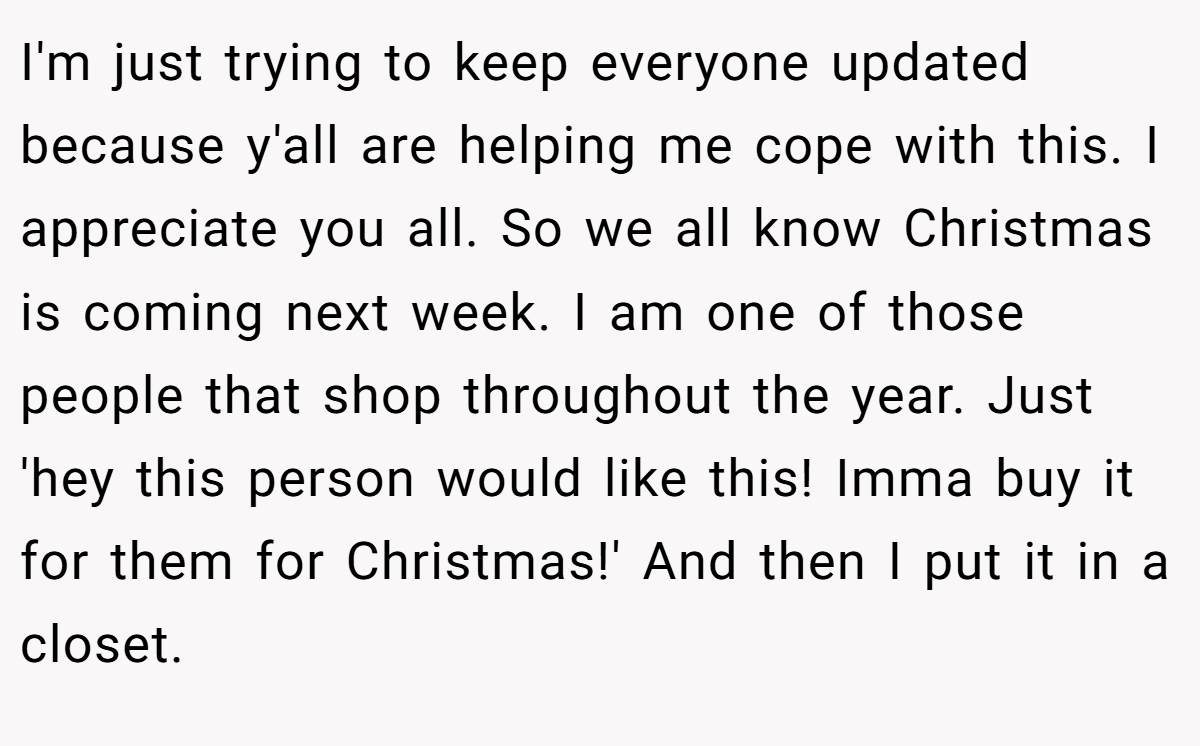 I'm just trying to keep everyone updated because y'all are helping me cope with this. I appreciate you all. So we all know Christmas is coming next week. I am one of those people that shop throughout the year. Just 'hey this person would like this! Imma buy it for them for Christmas!' And then I put it in a closet.