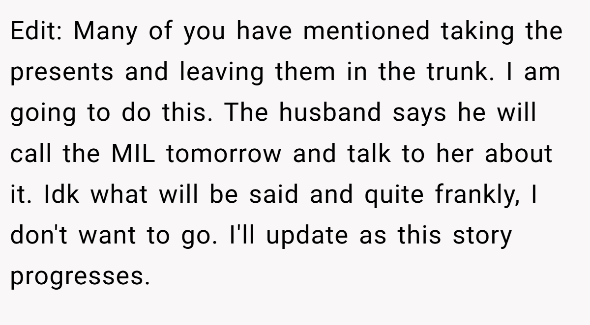 Edit: Many of you have mentioned taking the presents and leaving them in the trunk. I am going to do this. The husband says he will call the MIL tomorrow and talk to her about it. Idk what will be said and quite frankly, I don't want to go. I'll update as this story progresses.