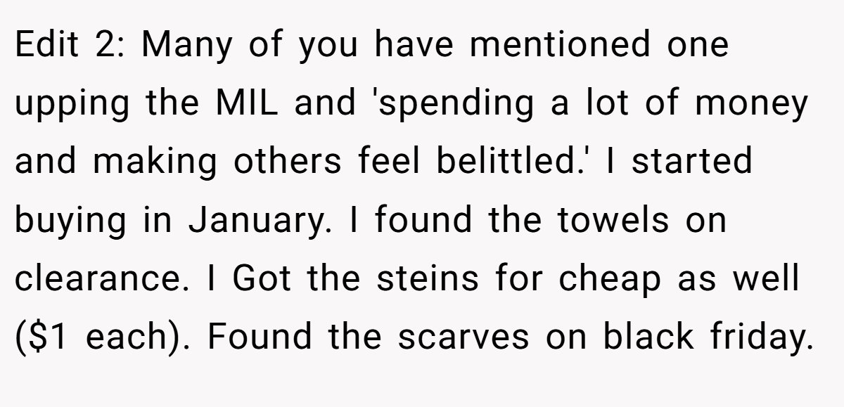 Edit 2: Many of you have mentioned one upping the MIL and 'spending a lot of money and making others feel belittled.' I started buying in January. I found the towels on clearance. I Got the steins for cheap as well ($1 each). Found the scarves on black friday.