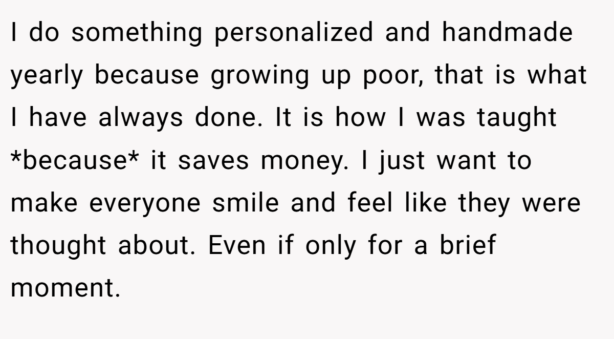 I do something personalized and handmade yearly because growing up poor, that is what I have always done. It is how I was taught *because* it saves money. I just want to make everyone smile and feel like they were thought about. Even if only for a brief moment.