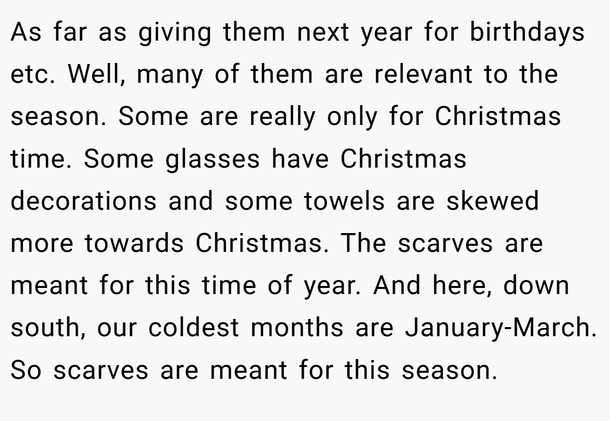 As far as giving them next year for birthdays etc. Well, many of them are relevant to the season. Some are really only for Christmas time. Some glasses have Christmas decorations and some towels are skewed more towards Christmas. The scarves are meant for this time of year. And here, down south, our coldest months are January-March. So scarves are meant for this season.
